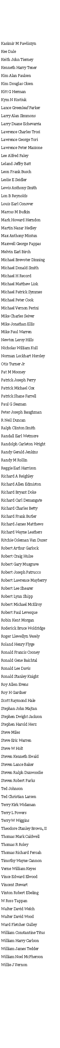 Text Box: Kasimir M Pawliszyn Kee Dale Keith John Tierney Kenneth Harry Tener Kim Alan Paulsen Kim Douglas Olsen Kitt G Herman Kym N Kostiuk Lance Greenleaf Parker Larry Alan Simmons Larry Duane Echevarria Lawrence Charles Trosi Lawrence George Yori Lawrence Peter Mazzone Lee Alfred Paley Leland Jeffry Batt Leon Frank Busch Leslie E Seidler Lewis Anthony Smith Lon B Reynolds Louis Earl Conover Marcus M Bufkin Mark Howard Herndon Martin Nazar Hedley Max Anthony Mintun Maxwell George Pappas Melvin Earl Birch Michael Brewster Dinning Michael Donald Smith Michael H Record Michael Matthew Lisk Michael Patrick Symmes Michael Peter Cook Michael Vernon Perini Mike Charles Seiver Mike Jonathan Ellis Mike Paul Warren Newton Leroy Hills Nicholas William Kull Norman Lockhart Horsley Otis Turner Jr Pat M Mooney Patrick Joseph Perry Patrick Michael Cox Patrick Shane Farrell Paul G Seaman Peter Joseph Baughman R Neil Duncan Ralph Clinton Smith Randall Earl Wetmore Randolph Carleton Wright Randy Gerald Jenkins Randy M Rollin Reggie Earl Harrison Richard A Reighley Richard Allen Edmiston Richard Bryant Doke Richard Carl Demangate Richard Charles Betty Richard Frank Butler Richard James Matthews Richard Wayne Leathers Ritchie Coleman Van Duzer Robert Arthur Garlock Robert Craig Hulse Robert Gary Musgrave Robert Joseph Patrucco Robert Lawrence Mayberry Robert Lee Shearer Robert Lynn Shipp Robert Michael McElroy Robert Paul Levesque Robin Kent Morgan Roderick Bruce Woldridge Roger Llewellyn Vesely Roland Henry Flyge Ronald Francis Cooney Ronald Gene Baichtal Ronald Lee Davis Ronald Stanley Knight Roy Allen Evens Roy H Gardner Scott Raymond Hale Stephan John Majtan Stephen Dwight Jackson Stephen Harold Herz Steve Miles Steve Eric Warren Steve W Holt Steven Kenneth Ewald Steven Lance Baker Steven Ralph Dunwoodie Steven Robert Parks Ted Johnson Ted Christian Larsen Terry Kirk Widaman Terry L Powers Terry W Wiggins Theodore Stanley Brown, II Thomas Mark Caldwell Thomas R Roley Thomas Richard Feroah Timothy Wayne Cannon Verne William Keyes Vince Edward Elwood Vincent Stewart Vinton Robert Ebeling W Ross Tappan Walter David Welch Walter David Wood Ward Fletcher Gulley William Constantine Titus William Harry Carlson William James Tedder William Noel McPherson Willie J Vernon 